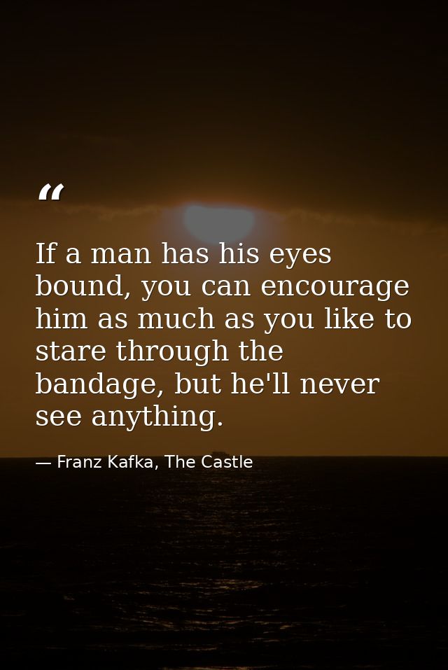 If a man has his eyes bound, you can encourage him as much as you like to stare through the bandage, but he'll never see — Franz Kafka, The Castle