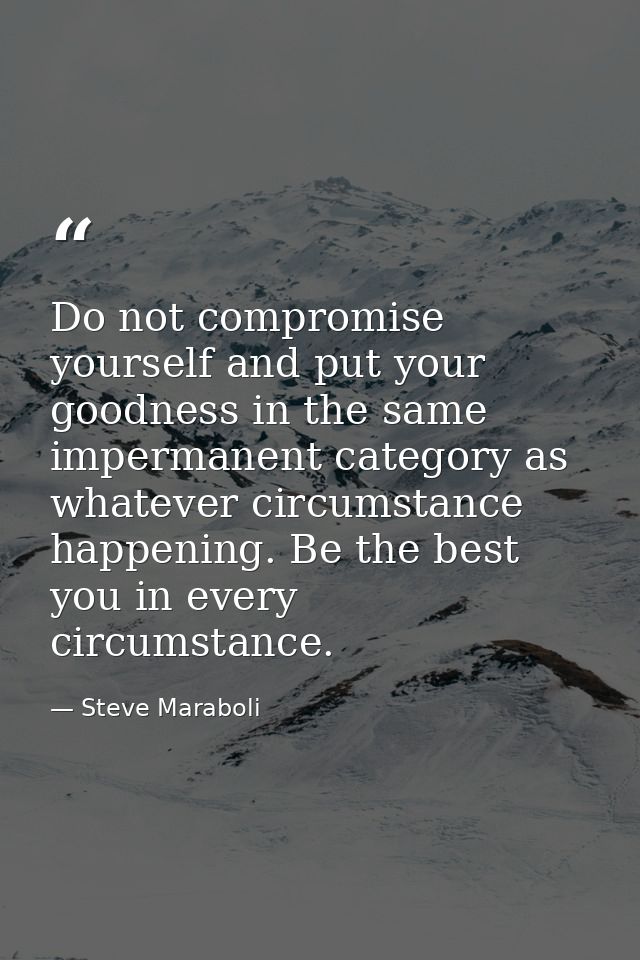 Do not compromise yourself and put your goodness in the same impermanent category as whatever circumstance happening. Be — Steve Maraboli