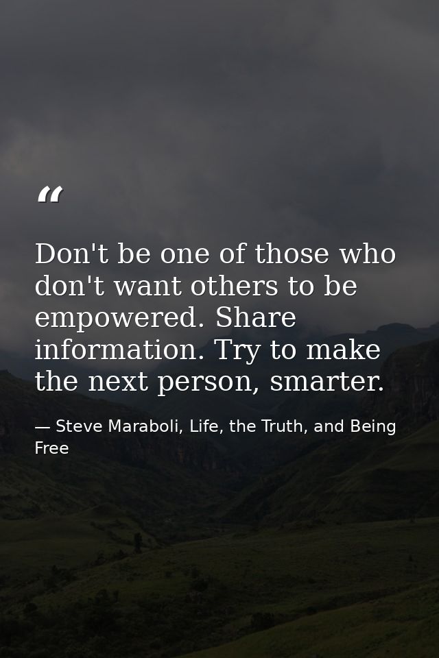 Don't be one of those who don't want others to be empowered. Share information. Try to make the next person, smarter. — Steve Maraboli, Life, the Truth, and Being Free