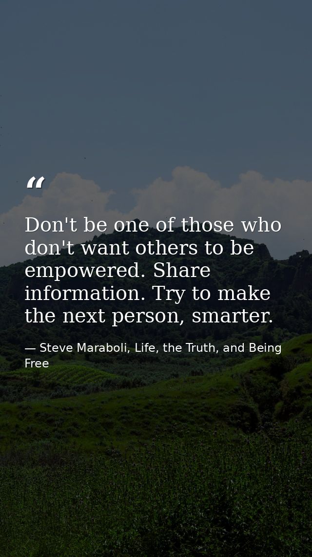 Don't be one of those who don't want others to be empowered. Share information. Try to make the next person, smarter. — Steve Maraboli, Life, the Truth, and Being Free