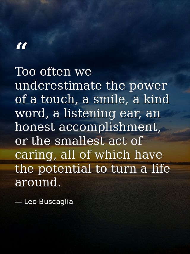 Too often we underestimate the power of a touch, a smile, a kind word, a listening ear, an honest accomplishment, or the — Leo Buscaglia