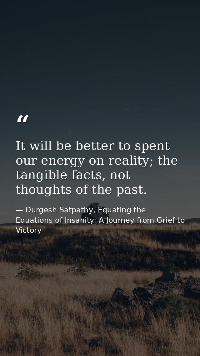 It will be better to spent our energy on reality; the tangible facts, not thoughts of the past. — Durgesh Satpathy, Equating the Equations of Insanity: A Journey from Grief to Victory