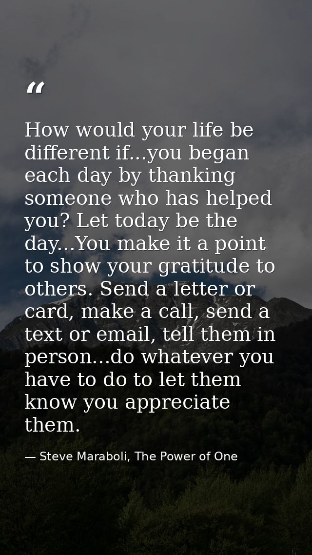 How would your life be different if...you began each day by thanking someone who has helped you? Let today be the day... — Steve Maraboli, The Power of One