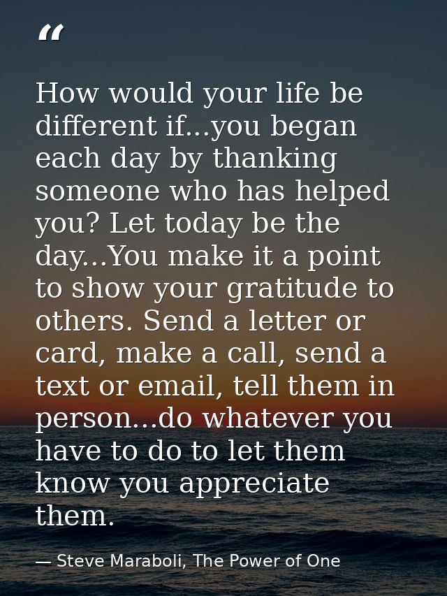 How would your life be different if...you began each day by thanking someone who has helped you? Let today be the day... — Steve Maraboli, The Power of One