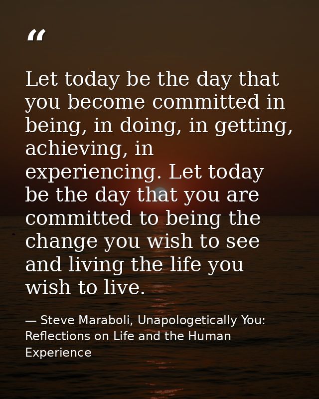 Let today be the day that you become committed in being, in doing, in getting, achieving, in experiencing. Let today be  — Steve Maraboli, Unapologetically You: Reflections on Life and the Human Experience
