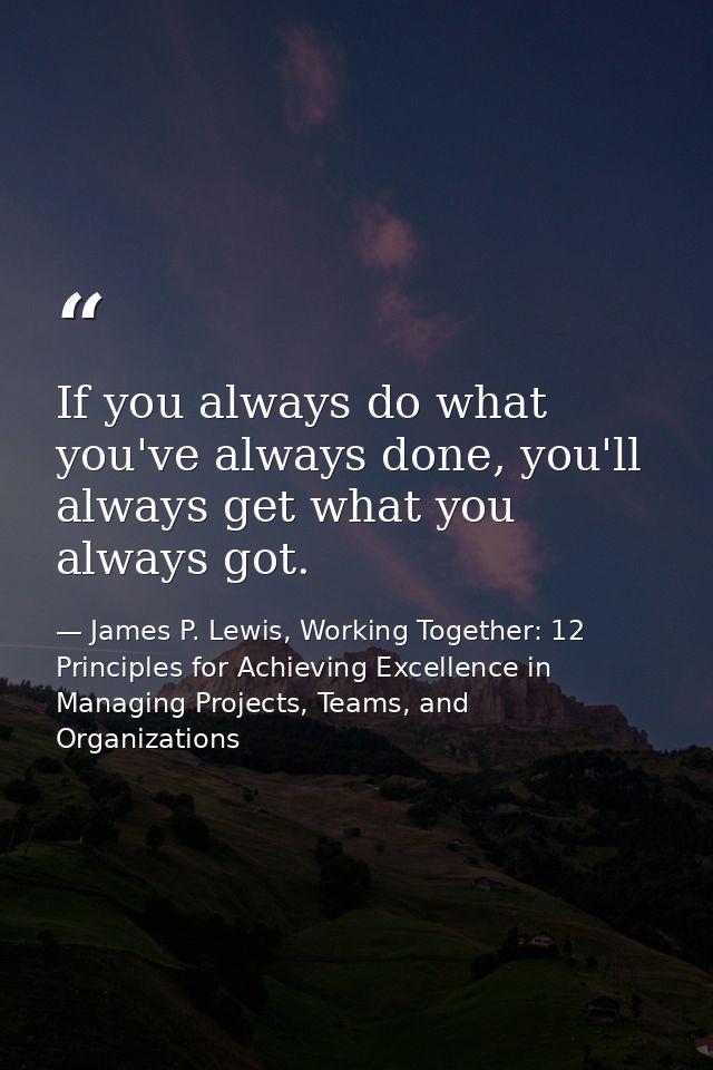 If you always do what you've always done, you'll always get what you always got. — James P. Lewis, Working Together: 12 Principles for Achieving Excellence in Managing Projects, Teams, and Organizations