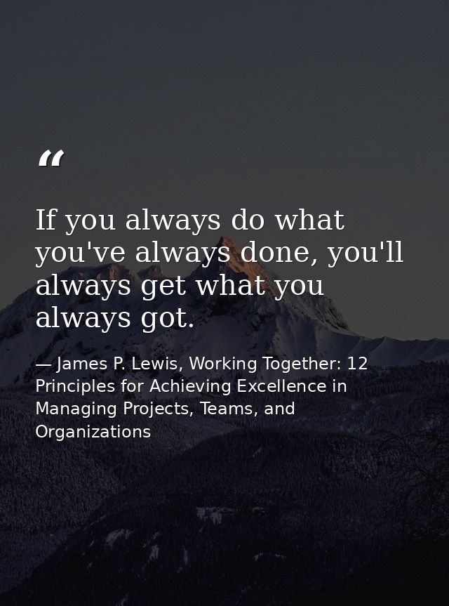 If you always do what you've always done, you'll always get what you always got. — James P. Lewis, Working Together: 12 Principles for Achieving Excellence in Managing Projects, Teams, and Organizations