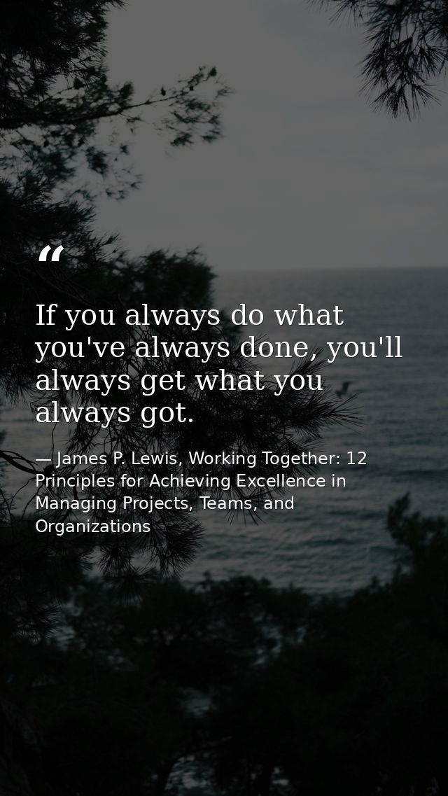 If you always do what you've always done, you'll always get what you always got. — James P. Lewis, Working Together: 12 Principles for Achieving Excellence in Managing Projects, Teams, and Organizations