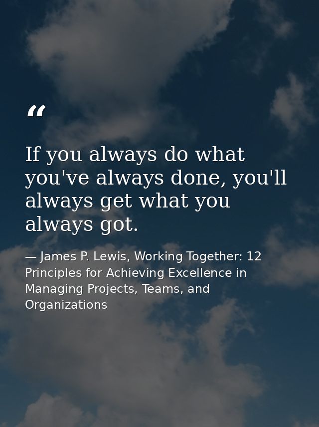 If you always do what you've always done, you'll always get what you always got. — James P. Lewis, Working Together: 12 Principles for Achieving Excellence in Managing Projects, Teams, and Organizations