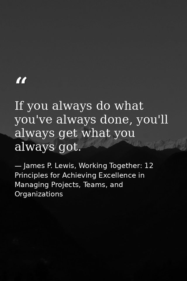 If you always do what you've always done, you'll always get what you always got. — James P. Lewis, Working Together: 12 Principles for Achieving Excellence in Managing Projects, Teams, and Organizations