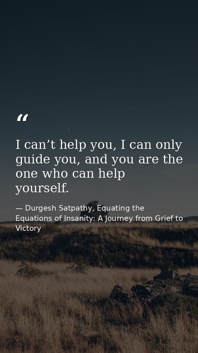 I can’t help you, I can only guide you, and you are the one who can help yourself. — Durgesh Satpathy, Equating the Equations of Insanity: A Journey from Grief to Victory