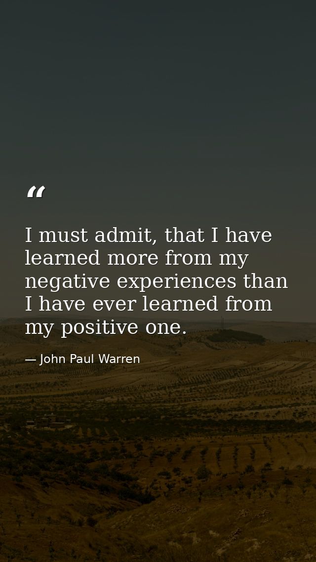 I must admit, that I have learned more from my negative experiences than I have ever learned from my positive one. — John Paul Warren