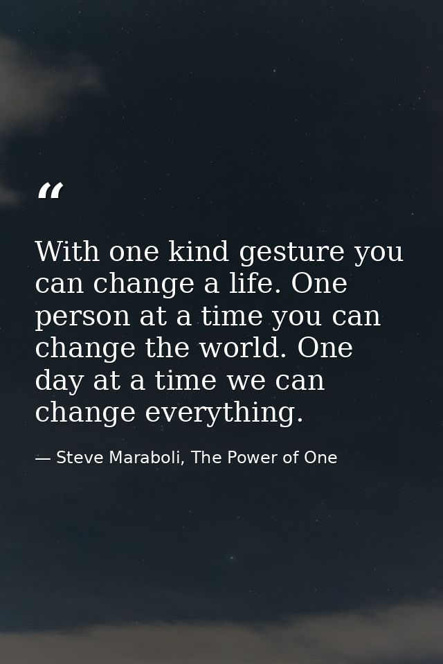 With one kind gesture you can change a life. One person at a time you can change the world. One day at a time we can cha — Steve Maraboli, The Power of One