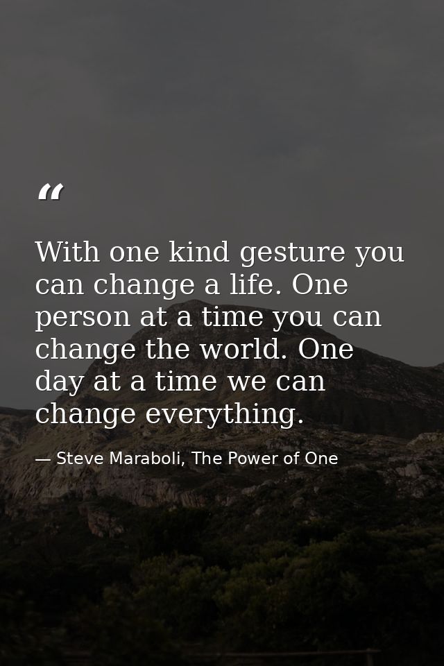 With one kind gesture you can change a life. One person at a time you can change the world. One day at a time we can cha — Steve Maraboli, The Power of One