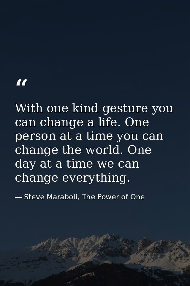 With one kind gesture you can change a life. One person at a time you can change the world. One day at a time we can cha — Steve Maraboli, The Power of One