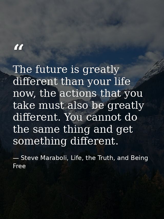 The future is greatly different than your life now, the actions that you take must also be greatly different. You cannot — Steve Maraboli, Life, the Truth, and Being Free
