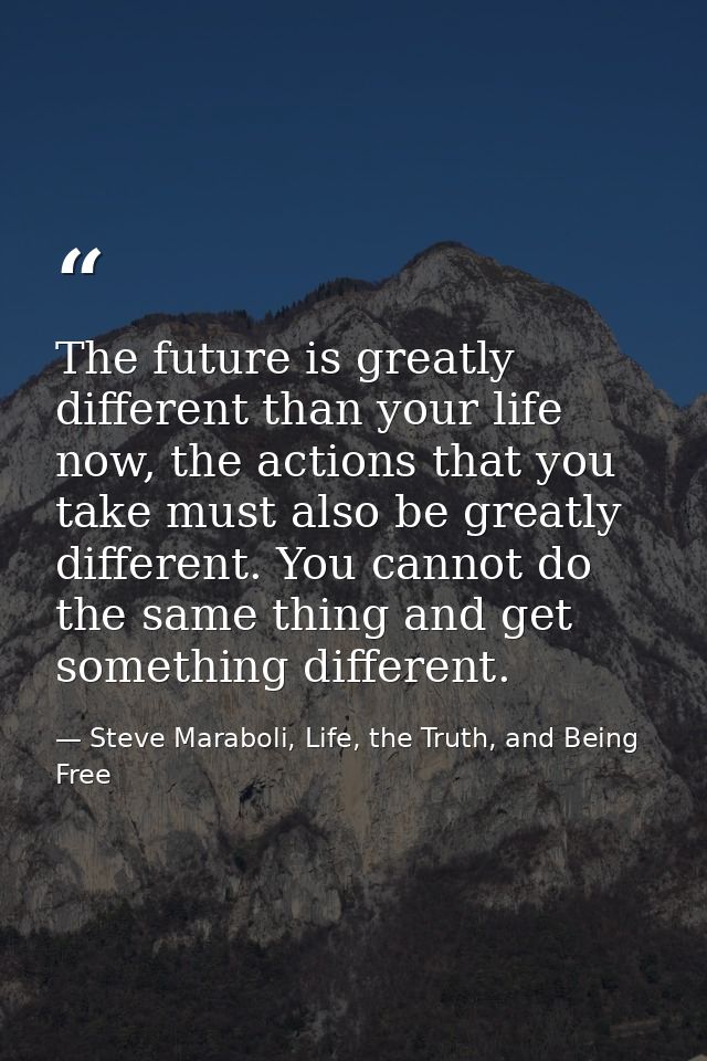 The future is greatly different than your life now, the actions that you take must also be greatly different. You cannot — Steve Maraboli, Life, the Truth, and Being Free