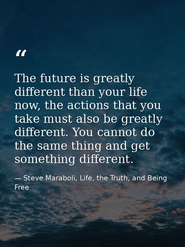 The future is greatly different than your life now, the actions that you take must also be greatly different. You cannot — Steve Maraboli, Life, the Truth, and Being Free