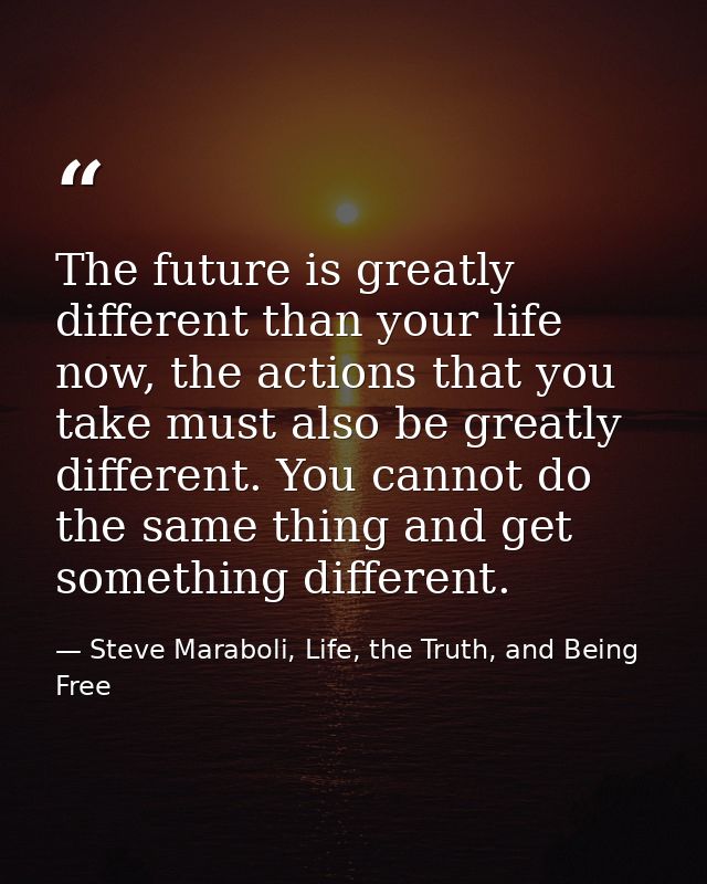 The future is greatly different than your life now, the actions that you take must also be greatly different. You cannot — Steve Maraboli, Life, the Truth, and Being Free