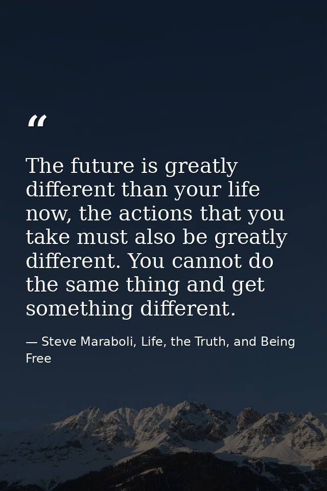 The future is greatly different than your life now, the actions that you take must also be greatly different. You cannot — Steve Maraboli, Life, the Truth, and Being Free