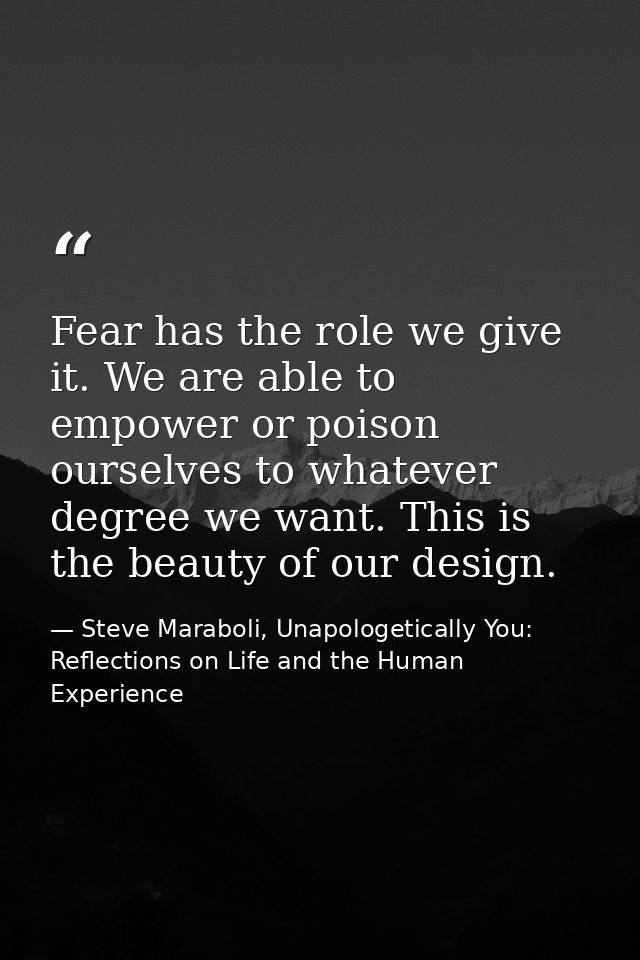 Fear has the role we give it. We are able to empower or poison ourselves to whatever degree we want. This is the beauty  — Steve Maraboli, Unapologetically You: Reflections on Life and the Human Experience