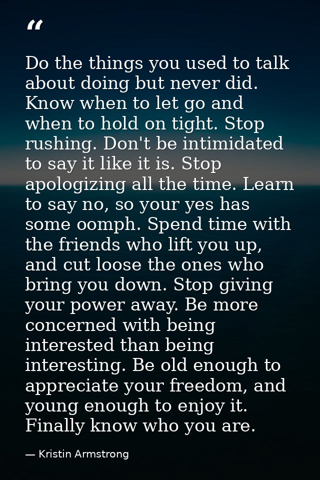 Do the things you used to talk about doing but never did. Know when to let go and when to hold on tight. Stop rushing. D — Kristin Armstrong