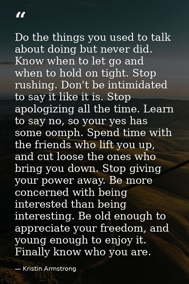 Do the things you used to talk about doing but never did. Know when to let go and when to hold on tight. Stop rushing. D — Kristin Armstrong