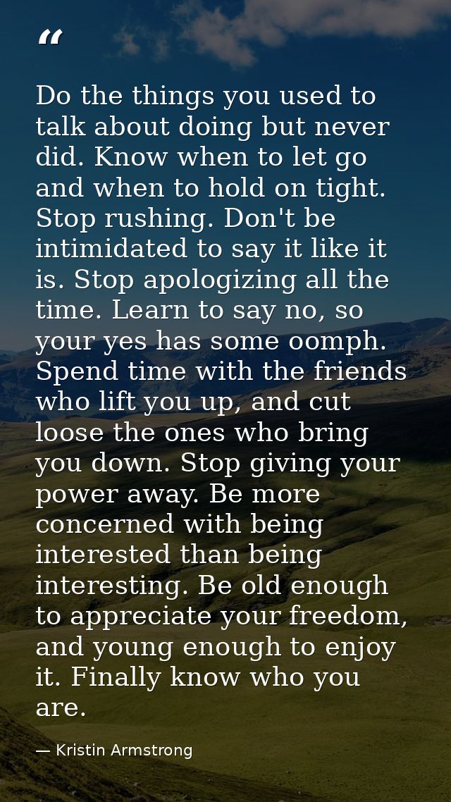 Do the things you used to talk about doing but never did. Know when to let go and when to hold on tight. Stop rushing. D — Kristin Armstrong