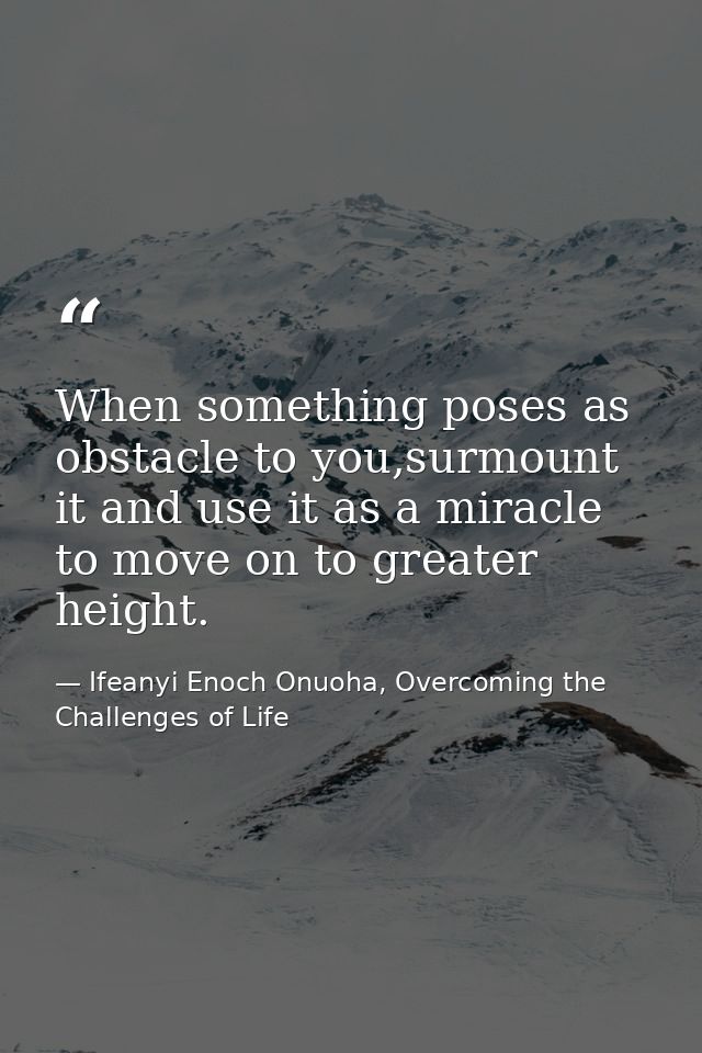 When something poses as obstacle to you,surmount it and use it as a miracle to move on to greater height. — Ifeanyi Enoch Onuoha, Overcoming the Challenges of Life