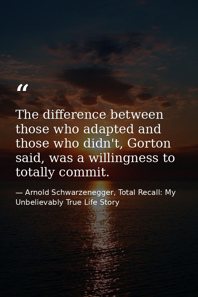 The difference between those who adapted and those who didn't, Gorton said, was a willingness to totally commit. — Arnold Schwarzenegger, Total Recall: My Unbelievably True Life Story
