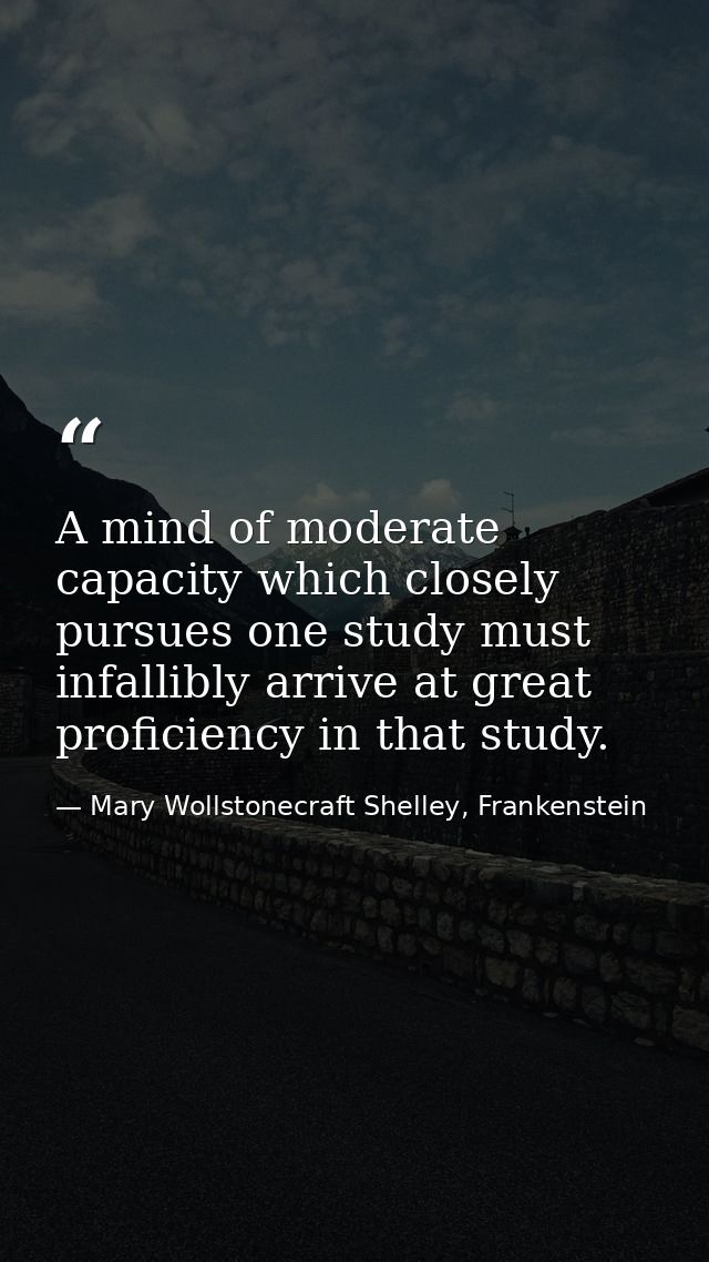 A mind of moderate capacity which closely pursues one study must infallibly arrive at great proficiency in that study. — Mary Wollstonecraft Shelley, Frankenstein