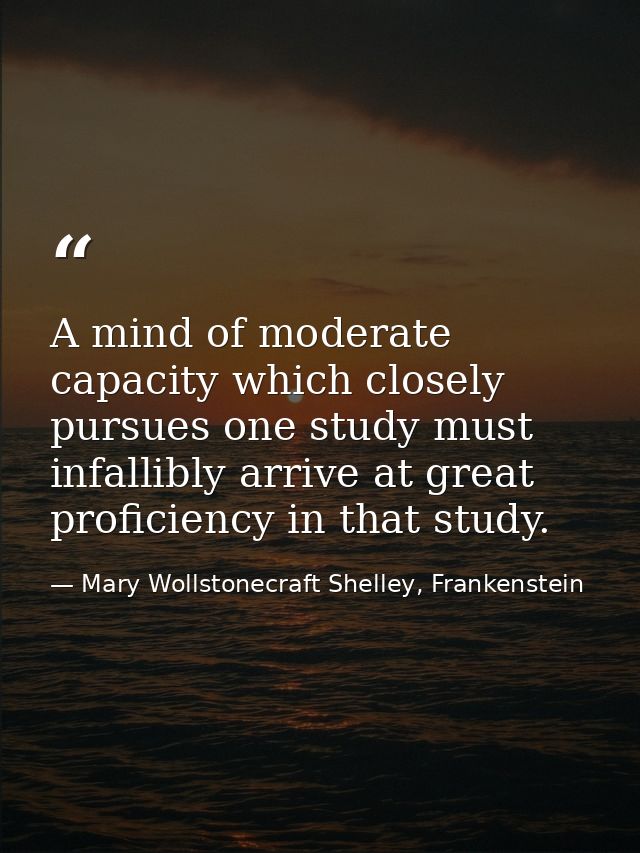 A mind of moderate capacity which closely pursues one study must infallibly arrive at great proficiency in that study. — Mary Wollstonecraft Shelley, Frankenstein