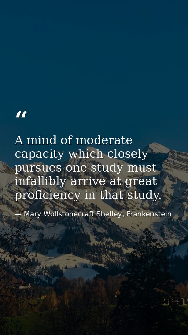 A mind of moderate capacity which closely pursues one study must infallibly arrive at great proficiency in that study. — Mary Wollstonecraft Shelley, Frankenstein
