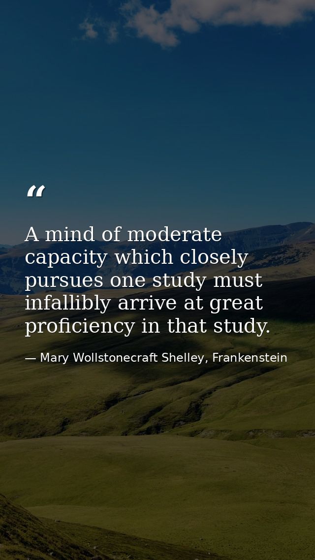 A mind of moderate capacity which closely pursues one study must infallibly arrive at great proficiency in that study. — Mary Wollstonecraft Shelley, Frankenstein