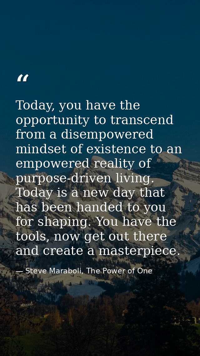 Today, you have the opportunity to transcend from a disempowered mindset of existence to an empowered reality of purpose — Steve Maraboli, The Power of One