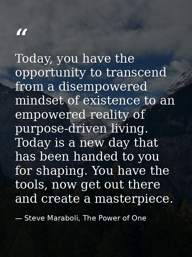 Today, you have the opportunity to transcend from a disempowered mindset of existence to an empowered reality of purpose — Steve Maraboli, The Power of One