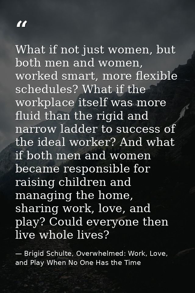 What if not just women, but both men and women, worked smart, more flexible schedules? What if the workplace itself was  — Brigid Schulte, Overwhelmed: Work, Love, and Play When No One Has the Time