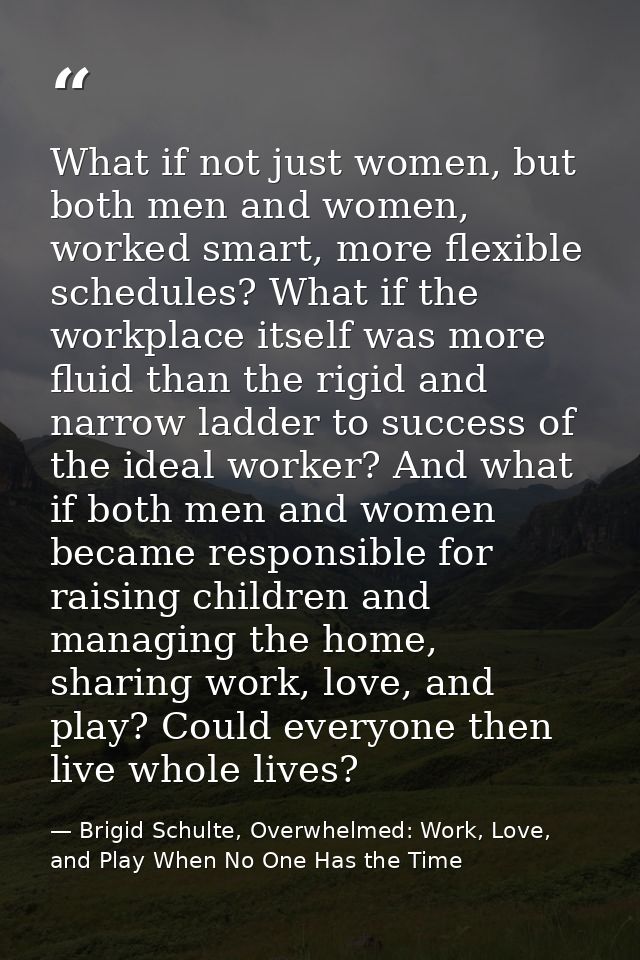 What if not just women, but both men and women, worked smart, more flexible schedules? What if the workplace itself was  — Brigid Schulte, Overwhelmed: Work, Love, and Play When No One Has the Time