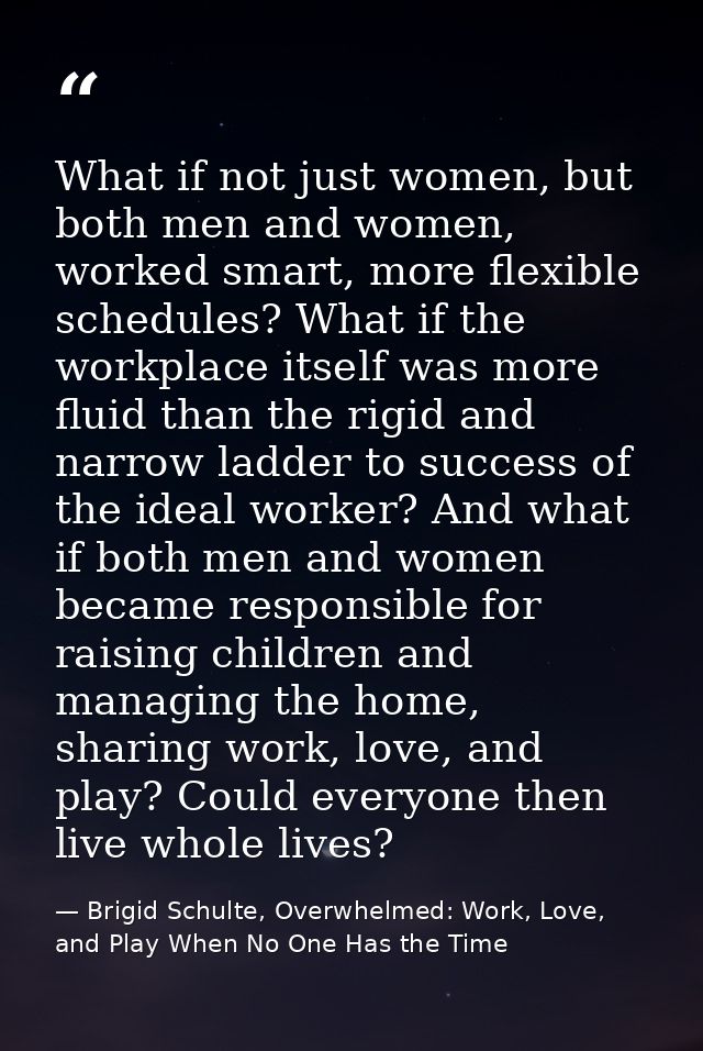 What if not just women, but both men and women, worked smart, more flexible schedules? What if the workplace itself was  — Brigid Schulte, Overwhelmed: Work, Love, and Play When No One Has the Time