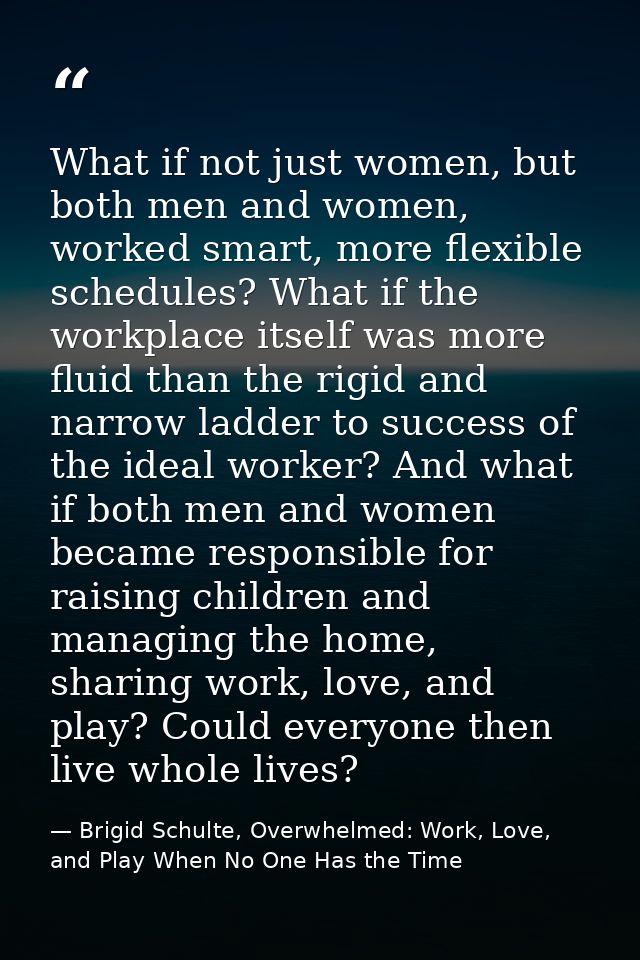 What if not just women, but both men and women, worked smart, more flexible schedules? What if the workplace itself was  — Brigid Schulte, Overwhelmed: Work, Love, and Play When No One Has the Time