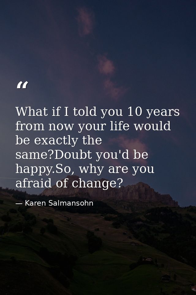 What if I told you 10 years from now your life would be exactly the same?Doubt you'd be happy.So, why are you afraid of  — Karen Salmansohn
