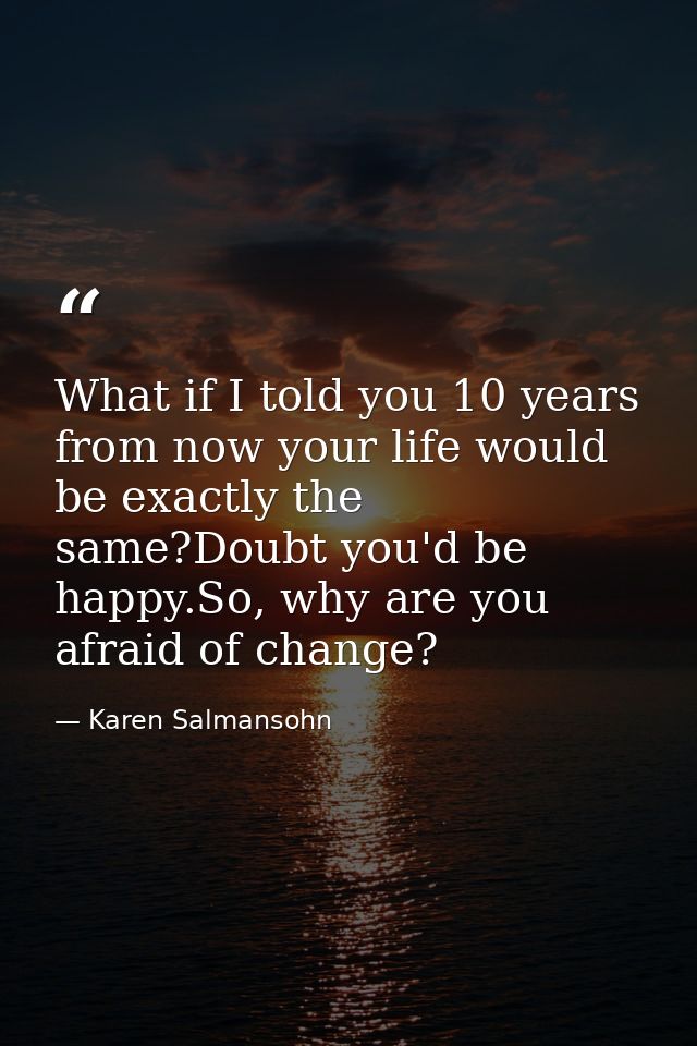 What if I told you 10 years from now your life would be exactly the same?Doubt you'd be happy.So, why are you afraid of  — Karen Salmansohn