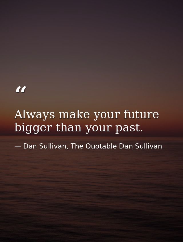 Always make your future bigger than your past. — Dan Sullivan, The Quotable Dan Sullivan