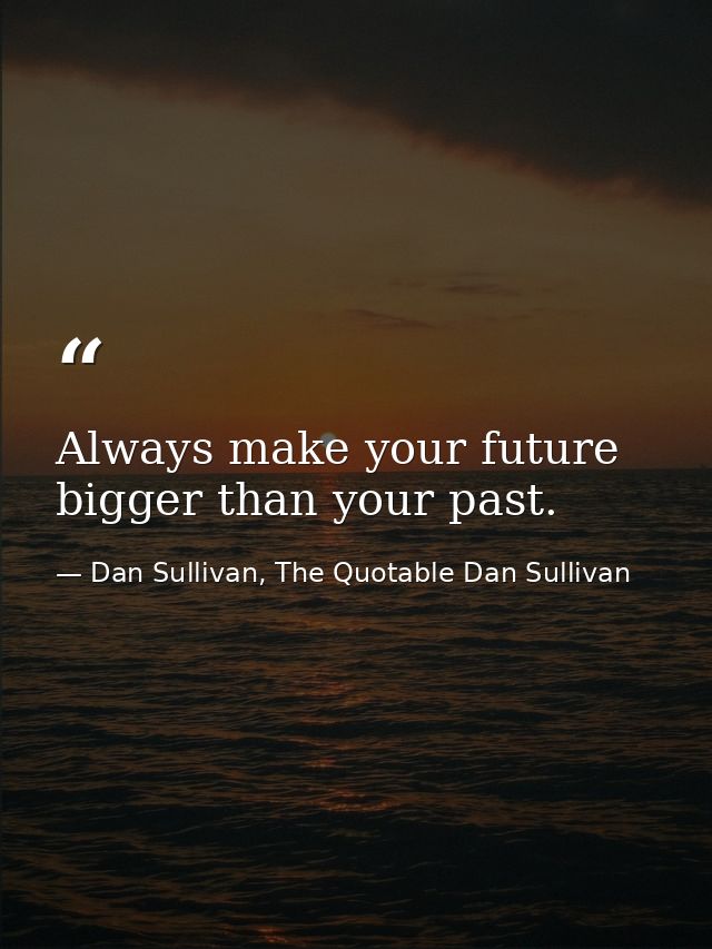 Always make your future bigger than your past. — Dan Sullivan, The Quotable Dan Sullivan