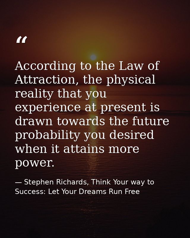 According to the Law of Attraction, the physical reality that you experience at present is drawn towards the future prob — Stephen Richards, Think Your way to Success: Let Your Dreams Run Free
