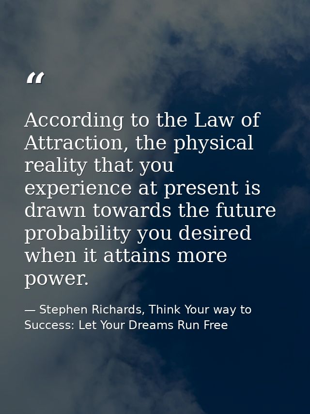 According to the Law of Attraction, the physical reality that you experience at present is drawn towards the future prob — Stephen Richards, Think Your way to Success: Let Your Dreams Run Free