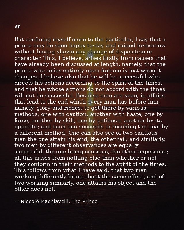 But confining myself more to the particular, I say that a prince may be seen happy to-day and ruined to-morrow without h — Niccolò Machiavelli, The Prince