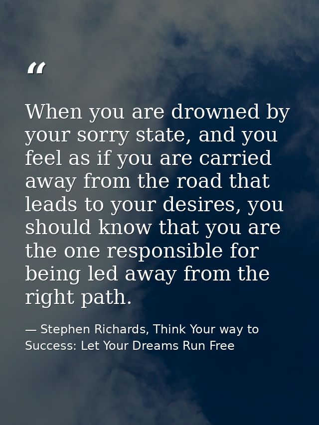 When you are drowned by your sorry state, and you feel as if you are carried away from the road that leads to your desir — Stephen Richards, Think Your way to Success: Let Your Dreams Run Free