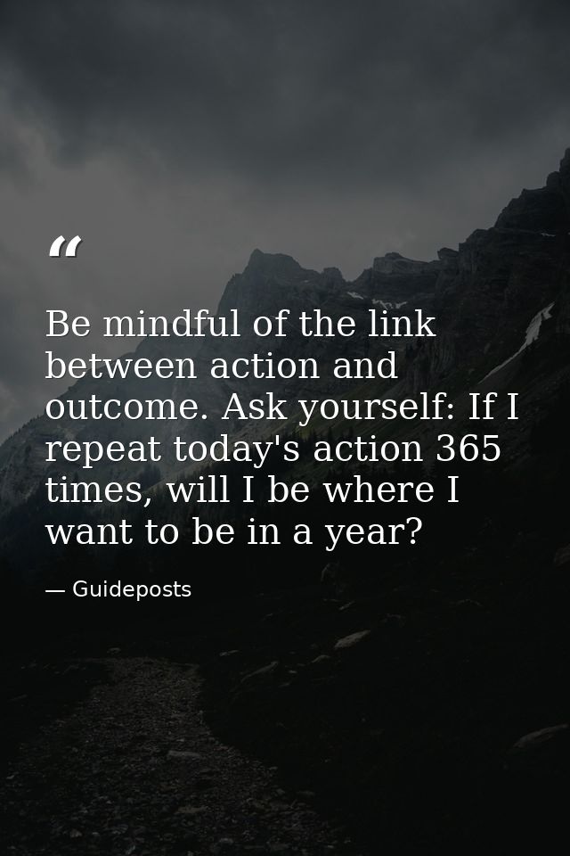Be mindful of the link between action and outcome. Ask yourself: If I repeat today's action 365 times, will I be where I — Guideposts