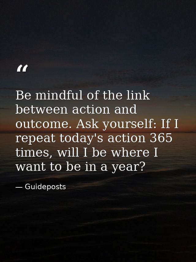 Be mindful of the link between action and outcome. Ask yourself: If I repeat today's action 365 times, will I be where I — Guideposts